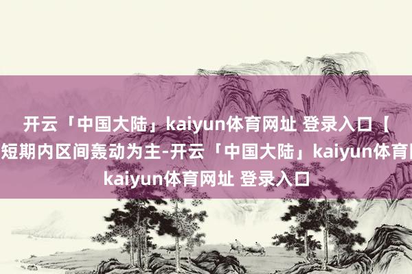 开云「中国大陆」kaiyun体育网址 登录入口【本日研判】：短期内区间轰动为主-开云「中国大陆」kaiyun体育网址 登录入口