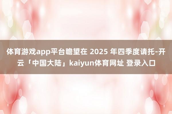 体育游戏app平台瞻望在 2025 年四季度请托-开云「中国大陆」kaiyun体育网址 登录入口