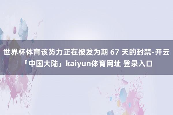 世界杯体育该势力正在披发为期 67 天的封禁-开云「中国大陆」kaiyun体育网址 登录入口