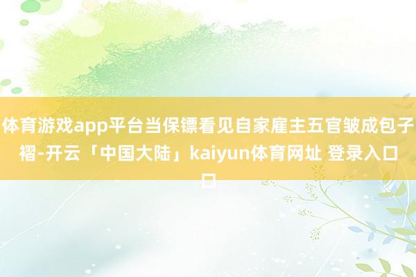 体育游戏app平台当保镖看见自家雇主五官皱成包子褶-开云「中国大陆」kaiyun体育网址 登录入口