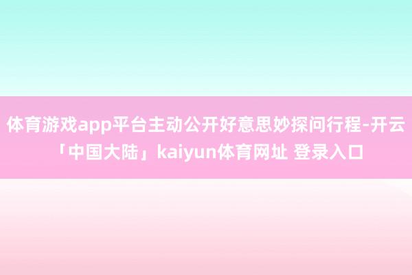 体育游戏app平台主动公开好意思妙探问行程-开云「中国大陆」kaiyun体育网址 登录入口