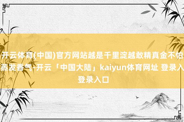 开云体育(中国)官方网站越是千里淀越敢精真金不怕火蒸发香气-开云「中国大陆」kaiyun体育网址 登录入口