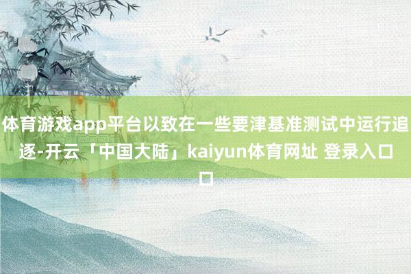 体育游戏app平台以致在一些要津基准测试中运行追逐-开云「中国大陆」kaiyun体育网址 登录入口